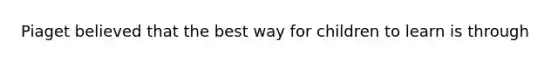 Piaget believed that the best way for children to learn is through