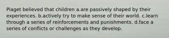 Piaget believed that children a.are passively shaped by their experiences. b.actively try to make sense of their world. c.learn through a series of reinforcements and punishments. d.face a series of conflicts or challenges as they develop.