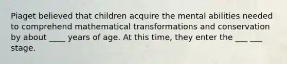 Piaget believed that children acquire the mental abilities needed to comprehend mathematical transformations and conservation by about ____ years of age. At this time, they enter the ___ ___ stage.