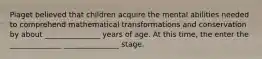 Piaget believed that children acquire the mental abilities needed to comprehend mathematical transformations and conservation by about _______________ years of age. At this time, the enter the ______________ _______________ stage.