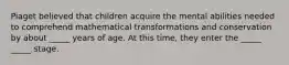 Piaget believed that children acquire the mental abilities needed to comprehend mathematical transformations and conservation by about _____ years of age. At this time, they enter the _____ _____ stage.