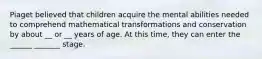 Piaget believed that children acquire the mental abilities needed to comprehend mathematical transformations and conservation by about __ or __ years of age. At this time, they can enter the ______ _______ stage.