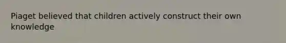 Piaget believed that children actively construct their own knowledge