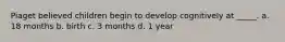 Piaget believed children begin to develop cognitively at _____. a. 18 months b. birth c. 3 months d. 1 year