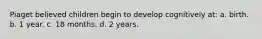 Piaget believed children begin to develop cognitively at: a. birth. b. 1 year. c. 18 months. d. 2 years.