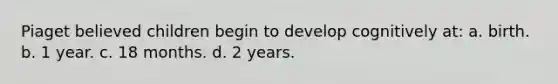 Piaget believed children begin to develop cognitively at: a. birth. b. 1 year. c. 18 months. d. 2 years.