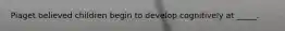 Piaget believed children begin to develop cognitively at _____.