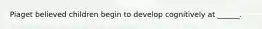Piaget believed children begin to develop cognitively at ______.