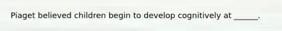 Piaget believed children begin to develop cognitively at ______.