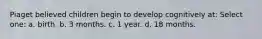 Piaget believed children begin to develop cognitively at: Select one: a. birth. b. 3 months. c. 1 year. d. 18 months.