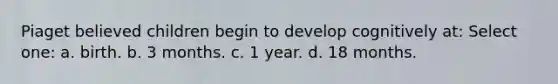 Piaget believed children begin to develop cognitively at: Select one: a. birth. b. 3 months. c. 1 year. d. 18 months.