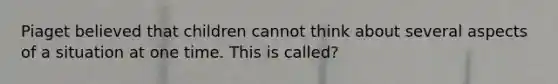 Piaget believed that children cannot think about several aspects of a situation at one time. This is called?