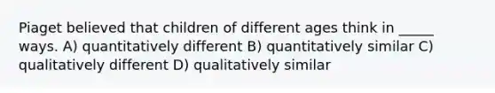 Piaget believed that children of different ages think in _____ ways. A) quantitatively different B) quantitatively similar C) qualitatively different D) qualitatively similar