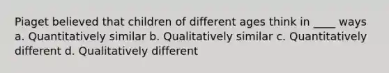 Piaget believed that children of different ages think in ____ ways a. Quantitatively similar b. Qualitatively similar c. Quantitatively different d. Qualitatively different