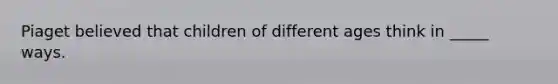 Piaget believed that children of different ages think in _____ ways.