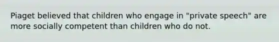 Piaget believed that children who engage in "private speech" are more socially competent than children who do not.