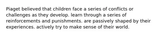 Piaget believed that children face a series of conflicts or challenges as they develop. learn through a series of reinforcements and punishments. are passively shaped by their experiences. actively try to make sense of their world.