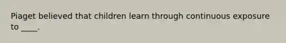 Piaget believed that children learn through continuous exposure to ____.