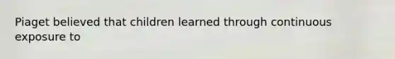 Piaget believed that children learned through continuous exposure to