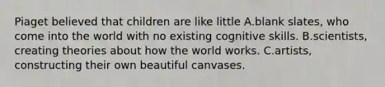 Piaget believed that children are like little A.​blank slates, who come into the world with no existing cognitive skills. B.​scientists, creating theories about how the world works. C.artists, constructing their own beautiful canvases.