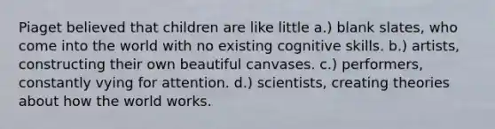 Piaget believed that children are like little ​a.) blank slates, who come into the world with no existing cognitive skills. ​b.) artists, constructing their own beautiful canvases. ​c.) performers, constantly vying for attention. d.) ​scientists, creating theories about how the world works.