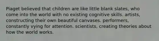 ​Piaget believed that children are like little ​blank slates, who come into the world with no existing cognitive skills. ​artists, constructing their own beautiful canvases. ​performers, constantly vying for attention. ​scientists, creating theories about how the world works.