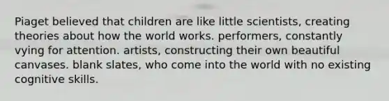 ​Piaget believed that children are like little scientists, creating theories about how the world works. ​performers, constantly vying for attention. ​artists, constructing their own beautiful canvases. ​blank slates, who come into the world with no existing cognitive skills.