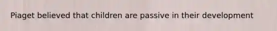 Piaget believed that children are passive in their development