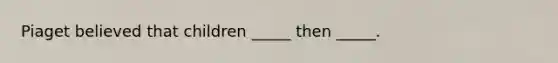 Piaget believed that children _____ then _____.