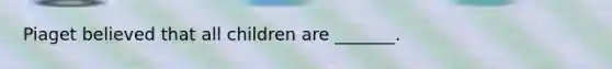 Piaget believed that all children are _______.