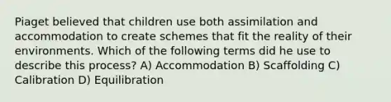 Piaget believed that children use both assimilation and accommodation to create schemes that fit the reality of their environments. Which of the following terms did he use to describe this process? A) Accommodation B) Scaffolding C) Calibration D) Equilibration