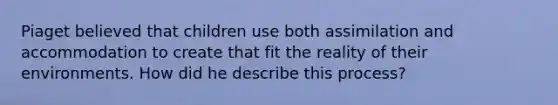 Piaget believed that children use both assimilation and accommodation to create that fit the reality of their environments. How did he describe this process?