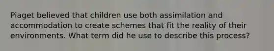 Piaget believed that children use both assimilation and accommodation to create schemes that fit the reality of their environments. What term did he use to describe this process?