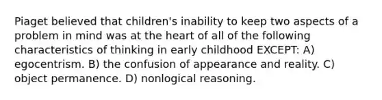 Piaget believed that children's inability to keep two aspects of a problem in mind was at the heart of all of the following characteristics of thinking in early childhood EXCEPT: A) egocentrism. B) the confusion of appearance and reality. C) object permanence. D) nonlogical reasoning.