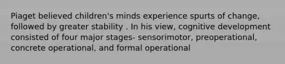 Piaget believed children's minds experience spurts of change, followed by greater stability . In his view, cognitive development consisted of four major stages- sensorimotor, preoperational, concrete operational, and formal operational