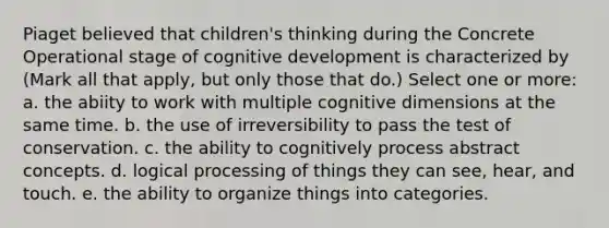 Piaget believed that children's thinking during the Concrete Operational stage of cognitive development is characterized by (Mark all that apply, but only those that do.) Select one or more: a. the abiity to work with multiple cognitive dimensions at the same time. b. the use of irreversibility to pass the test of conservation. c. the ability to cognitively process abstract concepts. d. logical processing of things they can see, hear, and touch. e. the ability to organize things into categories.