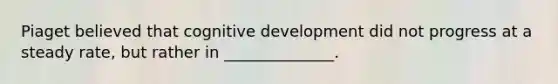 Piaget believed that cognitive development did not progress at a steady rate, but rather in ______________.