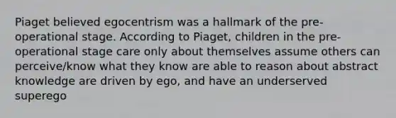 Piaget believed egocentrism was a hallmark of the pre-operational stage. According to Piaget, children in the pre-operational stage care only about themselves assume others can perceive/know what they know are able to reason about abstract knowledge are driven by ego, and have an underserved superego