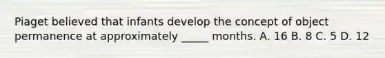 Piaget believed that infants develop the concept of object permanence at approximately _____ months. A. 16 B. 8 C. 5 D. 12