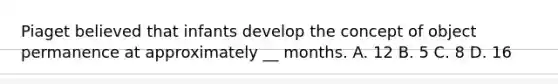 Piaget believed that infants develop the concept of object permanence at approximately __ months. A. 12 B. 5 C. 8 D. 16