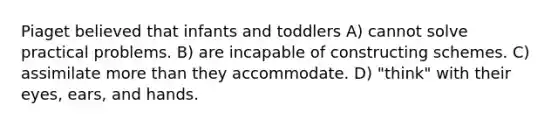 Piaget believed that infants and toddlers A) cannot solve practical problems. B) are incapable of constructing schemes. C) assimilate more than they accommodate. D) "think" with their eyes, ears, and hands.