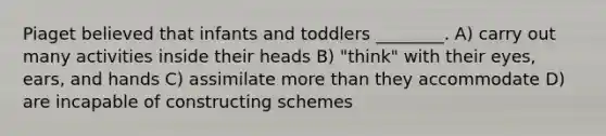 Piaget believed that infants and toddlers ________. A) carry out many activities inside their heads B) "think" with their eyes, ears, and hands C) assimilate more than they accommodate D) are incapable of constructing schemes