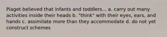 Piaget believed that infants and toddlers... a. carry out many activities inside their heads b. "think" with their eyes, ears, and hands c. assimilate more than they accommodate d. do not yet construct schemes