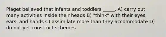 Piaget believed that infants and toddlers _____. A) carry out many activities inside their heads B) "think" with their eyes, ears, and hands C) assimilate more than they accommodate D) do not yet construct schemes