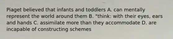 Piaget believed that infants and toddlers A. can mentally represent the world around them B. "think: with their eyes, ears and hands C. assimilate more than they accommodate D. are incapable of constructing schemes