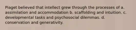 Piaget believed that intellect grew through the processes of a. assimilation and accommodation b. scaffolding and intuition. c. developmental tasks and psychosocial dilemmas. d. conservation and generativity.