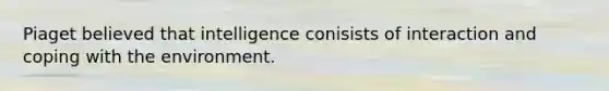 Piaget believed that intelligence conisists of interaction and coping with the environment.