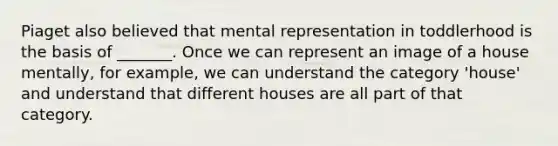 Piaget also believed that mental representation in toddlerhood is the basis of _______. Once we can represent an image of a house mentally, for example, we can understand the category 'house' and understand that different houses are all part of that category.