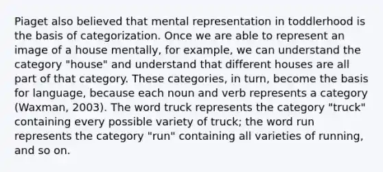 Piaget also believed that mental representation in toddlerhood is the basis of categorization. Once we are able to represent an image of a house mentally, for example, we can understand the category "house" and understand that different houses are all part of that category. These categories, in turn, become the basis for language, because each noun and verb represents a category (Waxman, 2003). The word truck represents the category "truck" containing every possible variety of truck; the word run represents the category "run" containing all varieties of running, and so on.