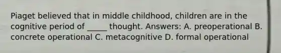 Piaget believed that in middle childhood, children are in the cognitive period of _____ thought. Answers: A. preoperational B. concrete operational C. metacognitive D. formal operational